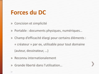Forces du DC
» Concision et simplicité
» Portable : documents physiques, numériques…
» Champ d’efficacité élargi pour certains éléments :
« créateur » par ex, utilisable pour tout domaine
(auteur, dessinateur, …)
» Reconnu internationalement
» Grande liberté dans l’utilisation…
27
 