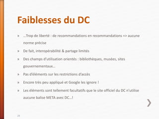 Faiblesses du DC
» …Trop de liberté : de recommandations en recommandations => aucune
norme précise
» De fait, interopérabilité & partage limités
» Des champs d’utilisation orientés : bibliothèques, musées, sites
gouvernementaux…
» Pas d’éléments sur les restrictions d’accès
» Encore très peu appliqué et Google les ignore !
» Les éléments sont tellement facultatifs que le site officiel du DC n’utilise
aucune balise META avec DC…!
28
 