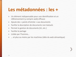 Les métadonnées : les +
» Un élément indispensable pour une identification et un
référencement (y compris web) efficace
» Ajoute des « points d’entrée » aux documents
» Facilite la description de documents non textuels
» Permet la gestion de documents (tri, etc.)
» Facilite le partage
» Lisible par l’homme…
» … et plus ou moins par les machines (idée du web sémantique)
29
 