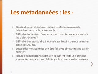Les métadonnées : les -
» Standardisation obligatoire, indispensable, incontournable,
inévitable, inéluctable, autres –able…
» Difficulté d’obtention d’un consensus : combien de temps ont mis
les bibliothécaires ?
» Difficulté d’un standard qui réponde aux besoins de tout domaine,
toute culture, etc.
» L’usage des métadonnées doit être fait avec objectivité : ne pas en
rajouter !
» Inclure des métadonnées dans un document reste une pratique
souvent technique et peu réalisée par le « commun des mortels ».
30
 