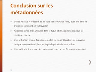 Conclusion sur les
métadonnées
» Utilité relative = dépend de ce que l’on souhaite faire, avec qui l’on va
travailler, comment on va travailler
» Appelées à être TRES utilisées dans le futur, et déjà communes pour les
musiques par ex.
» Une utilisation encore fastidieuse du fait du non intégration ou mauvaise
intégration de celles-ci dans les logiciels principalement utilisés
» Une habitude à prendre dès maintenant pour ne pas être surpris plus tard
31
 