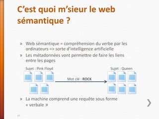 C’est quoi m’sieur le web
sémantique ?
» Web sémantique = compréhension du verbe par les
ordinateurs => sorte d’intelligence artificielle
» Les métadonnées vont permettre de faire les liens
entre les pages
» La machine comprend une requête sous forme
« verbale »
37
Sujet : Pink Floyd Sujet : Queen
Mot clé : ROCK
 