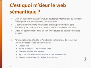 C’est quoi m’sieur le web
sémantique ?
» C’est un autre formatage du web, où toutes les informations du web sont
reliées grâce aux métadonnées (entre autres)…
» … et où les informations ont un sens à la fois pour l’homme et la
machine, qui « comprend » le contenu des documents et son sens
» L’idée est également de faire un lien entre toutes les bases de données
du web
» Par exemple, si on cherche « Pulp Fiction », le moteur de recherche
sémantique sera capable de nous dire :
˃ C’est un film
˃ Il a été réalisé par Q. Tarantino en 1994
˃ Samuel L. Jackson joue dedans
˃ Il y a une affiche de ce film censurée et une non censurée
˃ Ton ami X a dit sur Facebook qu’il aimait ce film
38
 
