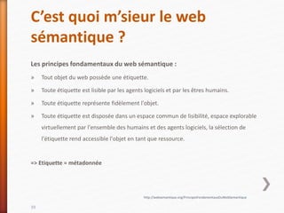 C’est quoi m’sieur le web
sémantique ?
Les principes fondamentaux du web sémantique :
» Tout objet du web possède une étiquette.
» Toute étiquette est lisible par les agents logiciels et par les êtres humains.
» Toute étiquette représente fidèlement l'objet.
» Toute étiquette est disposée dans un espace commun de lisibilité, espace explorable
virtuellement par l'ensemble des humains et des agents logiciels, la sélection de
l'étiquette rend accessible l'objet en tant que ressource.
=> Etiquette = métadonnée
39
http://websemantique.org/PrincipesFondamentauxDuWebSemantique
 