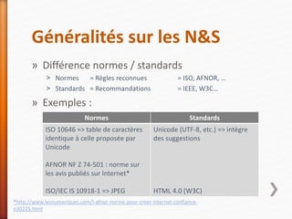 Généralités sur les N&S
» Différence normes / standards
˃ Normes = Règles reconnues = ISO, AFNOR, …
˃ Standards = Recommandations = IEEE, W3C…
» Exemples :
Normes Standards
ISO 10646 => table de caractères
identique à celle proposée par
Unicode
AFNOR NF Z 74-501 : norme sur
les avis publiés sur Internet*
ISO/IEC IS 10918-1 => JPEG
Unicode (UTF-8, etc.) => intègre
des suggestions
HTML 4.0 (W3C)
*http://www.lesnumeriques.com/l-afnor-norme-pour-creer-internet-confiance-
n30225.html
 