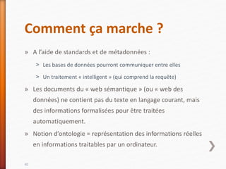 Comment ça marche ?
» A l’aide de standards et de métadonnées :
˃ Les bases de données pourront communiquer entre elles
˃ Un traitement « intelligent » (qui comprend la requête)
» Les documents du « web sémantique » (ou « web des
données) ne contient pas du texte en langage courant, mais
des informations formalisées pour être traitées
automatiquement.
» Notion d’ontologie = représentation des informations réelles
en informations traitables par un ordinateur.
40
 