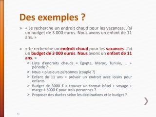 Des exemples ?
» « Je recherche un endroit chaud pour les vacances. J’ai
un budget de 3 000 euros. Nous avons un enfant de 11
ans. »
» « Je recherche un endroit chaud pour les vacances. J’ai
un budget de 3 000 euros. Nous avons un enfant de 11
ans. »
˃ Liste d’endroits chauds = Egypte, Maroc, Tunisie, … +
période ?
˃ Nous = plusieurs personnes (couple ?)
˃ Enfant de 11 ans = prévoir un endroit avec loisirs pour
enfants
˃ Budget de 3000 € = trouver un format hôtel + voyage +
marge à 3000 € pour trois personnes ?
˃ Proposer des durées selon les destinations et le budget ?
41
 