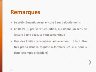 Remarques
» Le Web sémantique est encore à ses balbutiements
» Le HTML 5, par sa structuration, qui donne un sens de
lecture à une page, se veut sémantique
» Une des limites rencontrées actuellement : il faut être
très précis dans la requête à formuler (cf. le « nous »
dans l’exemple précédent)
43
 