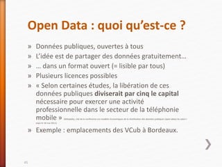 Open Data : quoi qu’est-ce ?
» Données publiques, ouvertes à tous
» L’idée est de partager des données gratuitement…
» … dans un format ouvert (= lisible par tous)
» Plusieurs licences possibles
» « Selon certaines études, la libération de ces
données publiques diviserait par cinq le capital
nécessaire pour exercer une activité
professionnelle dans le secteur de la téléphonie
mobile » (Wikipédia, cité de la conférence Les modèles économiques de la réutilisation des données publiques (open data) du salon i-
expo le 18 mai 2011)
» Exemple : emplacements des VCub à Bordeaux.
45
 