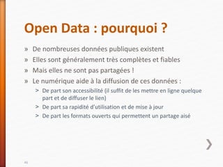Open Data : pourquoi ?
» De nombreuses données publiques existent
» Elles sont généralement très complètes et fiables
» Mais elles ne sont pas partagées !
» Le numérique aide à la diffusion de ces données :
˃ De part son accessibilité (il suffit de les mettre en ligne quelque
part et de diffuser le lien)
˃ De part sa rapidité d’utilisation et de mise à jour
˃ De part les formats ouverts qui permettent un partage aisé
46
 