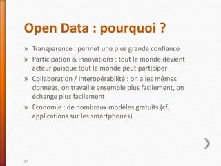 Open Data : pourquoi ?
» Transparence : permet une plus grande confiance
» Participation & innovations : tout le monde devient
acteur puisque tout le monde peut participer
» Collaboration / interopérabilité : on a les mêmes
données, on travaille ensemble plus facilement, on
échange plus facilement
» Economie : de nombreux modèles gratuits (cf.
applications sur les smartphones).
47
 