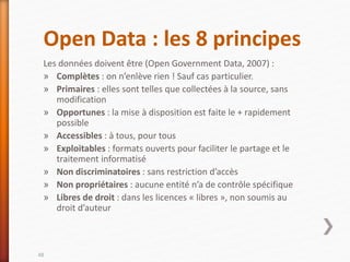 Open Data : les 8 principes
Les données doivent être (Open Government Data, 2007) :
» Complètes : on n’enlève rien ! Sauf cas particulier.
» Primaires : elles sont telles que collectées à la source, sans
modification
» Opportunes : la mise à disposition est faite le + rapidement
possible
» Accessibles : à tous, pour tous
» Exploitables : formats ouverts pour faciliter le partage et le
traitement informatisé
» Non discriminatoires : sans restriction d’accès
» Non propriétaires : aucune entité n’a de contrôle spécifique
» Libres de droit : dans les licences « libres », non soumis au
droit d’auteur
48
 
