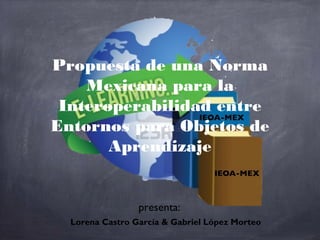 Propuesta de una Norma
    Mexicana para la
 Interoperabilidad entre
Entornos para Objetos de
       Aprendizaje


                 presenta:
  Lorena Castro García & Gabriel López Morteo
 