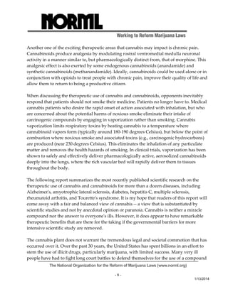 Working to Reform Marijuana Laws 
Another one of the exciting therapeutic areas that cannabis may impact is chronic pain. 
Cannabinoids produce analgesia by modulating rostral ventromedial medulla neuronal 
activity in a manner similar to, but pharmacologically distinct from, that of morphine. This 
analgesic effect is also exerted by some endogenous cannabinoids (anandamide) and 
synthetic cannabinoids (methanandamide). Ideally, cannabinoids could be used alone or in 
conjunction with opioids to treat people with chronic pain, improve their quality of life and 
allow them to return to being a productive citizen. 
When discussing the therapeutic use of cannabis and cannabinoids, opponents inevitably 
respond that patients should not smoke their medicine. Patients no longer have to. Medical 
cannabis patients who desire the rapid onset of action associated with inhalation, but who 
are concerned about the potential harms of noxious smoke eliminate their intake of 
carcinogenic compounds by engaging in vaporization rather than smoking. Cannabis 
vaporization limits respiratory toxins by heating cannabis to a temperature where 
cannabinoid vapors form (typically around 180‐190 degrees Celsius), but below the point of 
combustion where noxious smoke and associated toxins (e.g., carcinogenic hydrocarbons) 
are produced (near 230 degrees Celsius). This eliminates the inhalation of any particulate 
matter and removes the health hazards of smoking. In clinical trials, vaporization has been 
shown to safely and effectively deliver pharmacologically active, aerosolized cannabinoids 
deeply into the lungs, where the rich vascular bed will rapidly deliver them to tissues 
throughout the body. 
The following report summarizes the most recently published scientific research on the 
therapeutic use of cannabis and cannabinoids for more than a dozen diseases, including 
Alzheimerʹs, amyotrophic lateral sclerosis, diabetes, hepatitis C, multiple sclerosis, 
rheumatoid arthritis, and Touretteʹs syndrome. It is my hope that readers of this report will 
come away with a fair and balanced view of cannabis ‐‐ a view that is substantiated by 
scientific studies and not by anecdotal opinion or paranoia. Cannabis is neither a miracle 
compound nor the answer to everyoneʹs ills. However, it does appear to have remarkable 
therapeutic benefits that are there for the taking if the governmental barriers for more 
intensive scientific study are removed. 
The cannabis plant does not warrant the tremendous legal and societal commotion that has 
occurred over it. Over the past 30 years, the United States has spent billions in an effort to 
stem the use of illicit drugs, particularly marijuana, with limited success. Many very ill 
people have had to fight long court battles to defend themselves for the use of a compound 
The National Organization for the Reform of Marijuana Laws (www.norml.org) 
- 9 - 
1/13/2014 
 