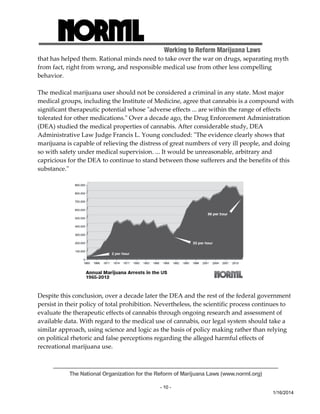 Working to Reform Marijuana Laws 
that has helped them. Rational minds need to take over the war on drugs, separating myth 
from fact, right from wrong, and responsible medical use from other less compelling 
behavior. 
The medical marijuana user should not be considered a criminal in any state. Most major 
medical groups, including the Institute of Medicine, agree that cannabis is a compound with 
significant therapeutic potential whose ʺadverse effects ... are within the range of effects 
tolerated for other medications.ʺ Over a decade ago, the Drug Enforcement Administration 
(DEA) studied the medical properties of cannabis. After considerable study, DEA 
Administrative Law Judge Francis L. Young concluded: ʺThe evidence clearly shows that 
marijuana is capable of relieving the distress of great numbers of very ill people, and doing 
so with safety under medical supervision. ... It would be unreasonable, arbitrary and 
capricious for the DEA to continue to stand between those sufferers and the benefits of this 
substance.ʺ 
Despite this conclusion, over a decade later the DEA and the rest of the federal government 
persist in their policy of total prohibition. Nevertheless, the scientific process continues to 
evaluate the therapeutic effects of cannabis through ongoing research and assessment of 
available data. With regard to the medical use of cannabis, our legal system should take a 
similar approach, using science and logic as the basis of policy making rather than relying 
on political rhetoric and false perceptions regarding the alleged harmful effects of 
recreational marijuana use. 
The National Organization for the Reform of Marijuana Laws (www.norml.org) 
- 10 - 
1/16/2014 
 