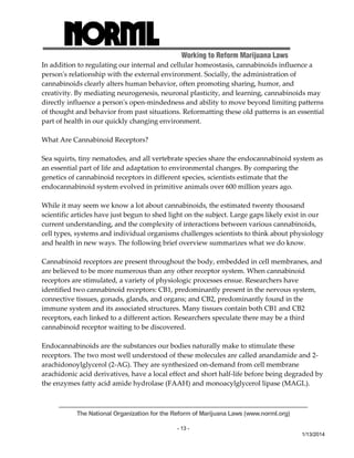 Working to Reform Marijuana Laws 
In addition to regulating our internal and cellular homeostasis, cannabinoids influence a 
personʹs relationship with the external environment. Socially, the administration of 
cannabinoids clearly alters human behavior, often promoting sharing, humor, and 
creativity. By mediating neurogenesis, neuronal plasticity, and learning, cannabinoids may 
directly influence a personʹs open‐mindedness and ability to move beyond limiting patterns 
of thought and behavior from past situations. Reformatting these old patterns is an essential 
part of health in our quickly changing environment. 
The National Organization for the Reform of Marijuana Laws (www.norml.org) 
- 13 - 
1/13/2014 
What Are Cannabinoid Receptors? 
Sea squirts, tiny nematodes, and all vertebrate species share the endocannabinoid system as 
an essential part of life and adaptation to environmental changes. By comparing the 
genetics of cannabinoid receptors in different species, scientists estimate that the 
endocannabinoid system evolved in primitive animals over 600 million years ago. 
While it may seem we know a lot about cannabinoids, the estimated twenty thousand 
scientific articles have just begun to shed light on the subject. Large gaps likely exist in our 
current understanding, and the complexity of interactions between various cannabinoids, 
cell types, systems and individual organisms challenges scientists to think about physiology 
and health in new ways. The following brief overview summarizes what we do know. 
Cannabinoid receptors are present throughout the body, embedded in cell membranes, and 
are believed to be more numerous than any other receptor system. When cannabinoid 
receptors are stimulated, a variety of physiologic processes ensue. Researchers have 
identified two cannabinoid receptors: CB1, predominantly present in the nervous system, 
connective tissues, gonads, glands, and organs; and CB2, predominantly found in the 
immune system and its associated structures. Many tissues contain both CB1 and CB2 
receptors, each linked to a different action. Researchers speculate there may be a third 
cannabinoid receptor waiting to be discovered. 
Endocannabinoids are the substances our bodies naturally make to stimulate these 
receptors. The two most well understood of these molecules are called anandamide and 2‐ 
arachidonoylglycerol (2‐AG). They are synthesized on‐demand from cell membrane 
arachidonic acid derivatives, have a local effect and short half‐life before being degraded by 
the enzymes fatty acid amide hydrolase (FAAH) and monoacylglycerol lipase (MAGL). 
 