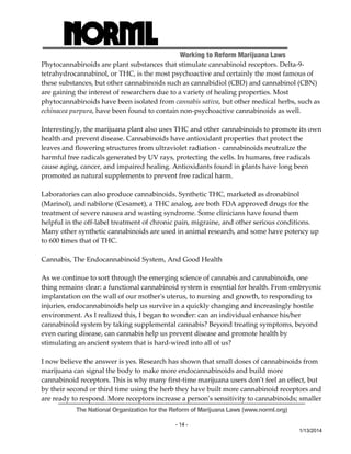 Working to Reform Marijuana Laws 
Phytocannabinoids are plant substances that stimulate cannabinoid receptors. Delta‐9‐ 
tetrahydrocannabinol, or THC, is the most psychoactive and certainly the most famous of 
these substances, but other cannabinoids such as cannabidiol (CBD) and cannabinol (CBN) 
are gaining the interest of researchers due to a variety of healing properties. Most 
phytocannabinoids have been isolated from cannabis sativa, but other medical herbs, such as 
echinacea purpura, have been found to contain non‐psychoactive cannabinoids as well. 
Interestingly, the marijuana plant also uses THC and other cannabinoids to promote its own 
health and prevent disease. Cannabinoids have antioxidant properties that protect the 
leaves and flowering structures from ultraviolet radiation ‐ cannabinoids neutralize the 
harmful free radicals generated by UV rays, protecting the cells. In humans, free radicals 
cause aging, cancer, and impaired healing. Antioxidants found in plants have long been 
promoted as natural supplements to prevent free radical harm. 
Laboratories can also produce cannabinoids. Synthetic THC, marketed as dronabinol 
(Marinol), and nabilone (Cesamet), a THC analog, are both FDA approved drugs for the 
treatment of severe nausea and wasting syndrome. Some clinicians have found them 
helpful in the off‐label treatment of chronic pain, migraine, and other serious conditions. 
Many other synthetic cannabinoids are used in animal research, and some have potency up 
to 600 times that of THC. 
The National Organization for the Reform of Marijuana Laws (www.norml.org) 
- 14 - 
1/13/2014 
Cannabis, The Endocannabinoid System, And Good Health 
As we continue to sort through the emerging science of cannabis and cannabinoids, one 
thing remains clear: a functional cannabinoid system is essential for health. From embryonic 
implantation on the wall of our motherʹs uterus, to nursing and growth, to responding to 
injuries, endocannabinoids help us survive in a quickly changing and increasingly hostile 
environment. As I realized this, I began to wonder: can an individual enhance his/her 
cannabinoid system by taking supplemental cannabis? Beyond treating symptoms, beyond 
even curing disease, can cannabis help us prevent disease and promote health by 
stimulating an ancient system that is hard‐wired into all of us? 
I now believe the answer is yes. Research has shown that small doses of cannabinoids from 
marijuana can signal the body to make more endocannabinoids and build more 
cannabinoid receptors. This is why many first‐time marijuana users donʹt feel an effect, but 
by their second or third time using the herb they have built more cannabinoid receptors and 
are ready to respond. More receptors increase a personʹs sensitivity to cannabinoids; smaller 
 