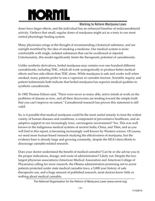 Working to Reform Marijuana Laws 
doses have larger effects, and the individual has an enhanced baseline of endocannabinoid 
activity. I believe that small, regular doses of marijuana might act as a tonic to our most 
central physiologic healing system. 
Many physicians cringe at the thought of recommending a botanical substance, and are 
outright mortified by the idea of smoking a medicine. Our medical system is more 
comfortable with single, isolated substances that can be swallowed or injected. 
Unfortunately, this model significantly limits the therapeutic potential of cannabinoids. 
Unlike synthetic derivatives, herbal marijuana may contain over one hundred different 
cannabinoids, including THC, which all work synergistically to produce better medical 
effects and less side effects than THC alone. While marijuana is safe and works well when 
smoked, many patients prefer to use a vaporizer or cannabis tincture. Scientific inquiry and 
patient testimonials both indicate that herbal marijuana has superior medical qualities to 
synthetic cannabinoids. 
In 1902 Thomas Edison said, ʺThere were never so many able, active minds at work on the 
problems of disease as now, and all their discoveries are tending toward the simple truth 
that you canʹt improve on nature.ʺ Cannabinoid research has proven this statement is still 
valid. 
So, is it possible that medical marijuana could be the most useful remedy to treat the widest 
variety of human diseases and conditions, a component of preventative healthcare, and an 
adaptive support in our increasingly toxic, carcinogenic environment? Yes. This was well 
known to the indigenous medical systems of ancient India, China, and Tibet, and as you 
will find in this report, is becoming increasingly well known by Western science. Of course, 
we need more human‐based research studying the effectiveness of marijuana, but the 
evidence base is already large and growing constantly, despite the DEAʹs best efforts to 
discourage cannabis‐related research. 
Does your doctor understand the benefit of medical cannabis? Can he or she advise you in 
the proper indications, dosage, and route of administration? Likely not. Despite the two 
largest physician associations (American Medical Association and American College of 
Physicians) calling for more research, the Obama administration promising not to arrest 
patients protected under state medical cannabis laws, a 5,000 year history of safe 
therapeutic use, and a huge amount of published research, most doctors know little or 
nothing about medical cannabis. 
The National Organization for the Reform of Marijuana Laws (www.norml.org) 
- 15 - 
1/13/2014 
 