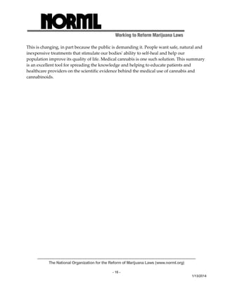 Working to Reform Marijuana Laws 
This is changing, in part because the public is demanding it. People want safe, natural and 
inexpensive treatments that stimulate our bodiesʹ ability to self‐heal and help our 
population improve its quality of life. Medical cannabis is one such solution. This summary 
is an excellent tool for spreading the knowledge and helping to educate patients and 
healthcare providers on the scientific evidence behind the medical use of cannabis and 
cannabinoids. 
The National Organization for the Reform of Marijuana Laws (www.norml.org) 
- 16 - 
1/13/2014 
 