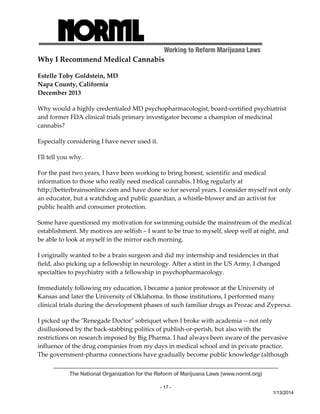Working to Reform Marijuana Laws 
Why I Recommend Medical Cannabis 
Estelle Toby Goldstein, MD 
Napa County, California 
December 2013 
Why would a highly credentialed MD psychopharmacologist, board‐certified psychiatrist 
and former FDA clinical trials primary investigator become a champion of medicinal 
cannabis? 
Especially considering I have never used it. 
Iʹll tell you why. 
For the past two years, I have been working to bring honest, scientific and medical 
information to those who really need medical cannabis. I blog regularly at 
http://betterbrainsonline.com and have done so for several years. I consider myself not only 
an educator, but a watchdog and public guardian, a whistle‐blower and an activist for 
public health and consumer protection. 
Some have questioned my motivation for swimming outside the mainstream of the medical 
establishment. My motives are selfish – I want to be true to myself, sleep well at night, and 
be able to look at myself in the mirror each morning. 
I originally wanted to be a brain surgeon and did my internship and residencies in that 
field, also picking up a fellowship in neurology. After a stint in the US Army, I changed 
specialties to psychiatry with a fellowship in psychopharmacology. 
Immediately following my education, I became a junior professor at the University of 
Kansas and later the University of Oklahoma. In those institutions, I performed many 
clinical trials during the development phases of such familiar drugs as Prozac and Zyprexa. 
I picked up the ʺRenegade Doctorʺ sobriquet when I broke with academia ‐‐ not only 
disillusioned by the back‐stabbing politics of publish‐or‐perish, but also with the 
restrictions on research imposed by Big Pharma. I had always been aware of the pervasive 
influence of the drug companies from my days in medical school and in private practice. 
The government‐pharma connections have gradually become public knowledge (although 
The National Organization for the Reform of Marijuana Laws (www.norml.org) 
- 17 - 
1/13/2014 
 