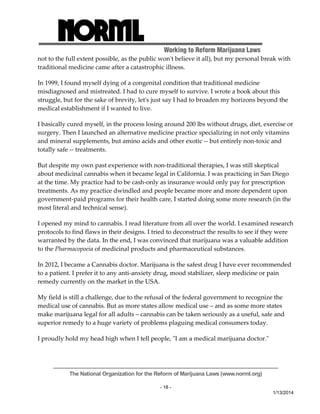 Working to Reform Marijuana Laws 
not to the full extent possible, as the public wonʹt believe it all), but my personal break with 
traditional medicine came after a catastrophic illness. 
In 1999, I found myself dying of a congenital condition that traditional medicine 
misdiagnosed and mistreated. I had to cure myself to survive. I wrote a book about this 
struggle, but for the sake of brevity, letʹs just say I had to broaden my horizons beyond the 
medical establishment if I wanted to live. 
I basically cured myself, in the process losing around 200 lbs without drugs, diet, exercise or 
surgery. Then I launched an alternative medicine practice specializing in not only vitamins 
and mineral supplements, but amino acids and other exotic ‐‐ but entirely non‐toxic and 
totally safe ‐‐ treatments. 
But despite my own past experience with non‐traditional therapies, I was still skeptical 
about medicinal cannabis when it became legal in California. I was practicing in San Diego 
at the time. My practice had to be cash‐only as insurance would only pay for prescription 
treatments. As my practice dwindled and people became more and more dependent upon 
government‐paid programs for their health care, I started doing some more research (in the 
most literal and technical sense). 
I opened my mind to cannabis. I read literature from all over the world. I examined research 
protocols to find flaws in their designs. I tried to deconstruct the results to see if they were 
warranted by the data. In the end, I was convinced that marijuana was a valuable addition 
to the Pharmacopoeia of medicinal products and pharmaceutical substances. 
In 2012, I became a Cannabis doctor. Marijuana is the safest drug I have ever recommended 
to a patient. I prefer it to any anti‐anxiety drug, mood stabilizer, sleep medicine or pain 
remedy currently on the market in the USA. 
My field is still a challenge, due to the refusal of the federal government to recognize the 
medical use of cannabis. But as more states allow medical use – and as some more states 
make marijuana legal for all adults – cannabis can be taken seriously as a useful, safe and 
superior remedy to a huge variety of problems plaguing medical consumers today. 
I proudly hold my head high when I tell people, ʺI am a medical marijuana doctor.ʺ 
The National Organization for the Reform of Marijuana Laws (www.norml.org) 
- 18 - 
1/13/2014 
 