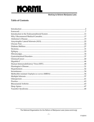 Working to Reform Marijuana Laws 
The National Organization for the Reform of Marijuana Laws (www.norml.org) 
- 1 - 
1/13/2014 
Table of Contents 
Introduction ..........................................................................................................................................2 
Foreword ...............................................................................................................................................7 
Introduction to the Endocannabinoid System...............................................................................11 
Why I Recommend Medical Cannabis............................................................................................17 
Alzheimerʹs Disease...........................................................................................................................19 
Amyotrophic Lateral Sclerosis (ALS)..............................................................................................22 
Chronic Pain .......................................................................................................................................24 
Diabetes Mellitus................................................................................................................................27 
Dystonia...............................................................................................................................................31 
Epilepsy ...............................................................................................................................................33 
Fibromyalgia.......................................................................................................................................34 
Gastrointestinal Disorders................................................................................................................37 
Gliomas/Cancer..................................................................................................................................40 
Hepatitis C ..........................................................................................................................................46 
Human Immunodeficiency Virus (HIV).........................................................................................48 
Huntingtonʹs Disease.........................................................................................................................51 
Hypertension ......................................................................................................................................52 
Incontinence........................................................................................................................................54 
Methicillin‐resistant Staphyloccus aureus (MRSA) .........................................................................56 
Multiple Sclerosis...............................................................................................................................57 
Osteoporosis .......................................................................................................................................61 
Pruritus................................................................................................................................................63 
Rheumatoid Arthritis ........................................................................................................................65 
Sleep Apnea ........................................................................................................................................67 
Touretteʹs Syndrome..........................................................................................................................68 
 