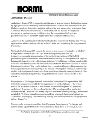 Working to Reform Marijuana Laws 
The National Organization for the Reform of Marijuana Laws (www.norml.org) 
- 19 - 
1/13/2014 
Alzheimerʹs Disease 
Alzheimerʹs disease (AD) is a neurological disorder of unknown origin that is characterized 
by a progressive loss of memory and learned behavior. Patients with Alzheimerʹs are also 
likely to experience depression, agitation and appetite loss, among other symptoms. Over 
4.5 million Americans are estimated to be afflicted with the disease. No approved 
treatments or medications are available to stop the progression of AD, and few 
pharmaceuticals have been FDA‐approved to treat symptoms of the disease. 
A review of the recent scientific literature indicates that cannabinoid therapy may provide 
symptomatic relief to patients afflicted with AD while also moderating the progression of 
the disease. 
Writing in the February 2005 issue of the Journal of Neuroscience, investigators at Madridʹs 
Complutense University and the Cajal Institute in Spain reported that the 
intracerebroventricular administration of the synthetic cannabinoid WIN 55,212‐2 
prevented cognitive impairment and decreased neurotoxicity in rats injected with amyloid‐beta 
peptide (a protein believed to induce Alzheimerʹs). Additional synthetic cannabinoids 
were also found to reduce the inflammation associated with Alzheimerʹs disease in human 
brain tissue in culture. ʺOur results indicate that ... cannabinoids succeed in preventing the 
neurodegenerative process occurring in the disease,ʺ investigators concluded.[1] Follow up 
studies by investigators demonstrated that the administration of the nonpsychotropic plant 
cannabinoid cannabidiol (CBD) also mitigated memory loss in a mouse model of the 
disease.[2] 
Investigators at The Scripps Research Institute in California in 2006 reported that THC 
inhibits the enzyme responsible for the aggregation of amyloid plaque — the primary 
marker for Alzheimerʹs disease — in a manner ʺconsiderably superiorʺ to approved 
Alzheimerʹs drugs such as donepezil and tacrine. ʺOur results provide a mechanism 
whereby the THC molecule can directly impact Alzheimerʹs disease pathology,ʺ researchers 
concluded. ʺTHC and its analogues may provide an improved therapeutic [option] for 
Alzheimerʹs disease [by]... simultaneously treating both the symptoms and the progression 
of [the] disease.ʺ[3] 
More recently, investigators at Ohio State University, Department of Psychology and 
Neuroscience, reported that older rats administered daily doses of WIN 55,212‐2 for a 
 