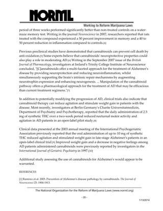 Working to Reform Marijuana Laws 
period of three weeks performed significantly better than non‐treated controls on a water‐maze 
memory test. Writing in the journal Neuroscience in 2007, researchers reported that rats 
treated with the compound experienced a 50 percent improvement in memory and a 40 to 
50 percent reduction in inflammation compared to controls.[4] 
Previous preclinical studies have demonstrated that cannabinoids can prevent cell death by 
anti‐oxidation.[5] Some experts believe that cannabinoidsʹ neuroprotective properties could 
also play a role in moderating AD.[6] Writing in the September 2007 issue of the British 
Journal of Pharmacology, investigators at Irelandʹs Trinity College Institute of Neuroscience 
concluded, ʺ[C]annabinoids offer a multi‐faceted approach for the treatment of Alzheimerʹs 
disease by providing neuroprotection and reducing neuroinflammation, whilst 
simultaneously supporting the brainʹs intrinsic repair mechanisms by augmenting 
neurotrophin expression and enhancing neurogenesis. ... Manipulation of the cannabinoid 
pathway offers a pharmacological approach for the treatment of AD that may be efficacious 
than current treatment regimens.ʺ[7] 
In addition to potentially modifying the progression of AD, clinical trials also indicate that 
cannabinoid therapy can reduce agitation and stimulate weight gain in patients with the 
disease. Most recently, investigators at Berlin Germanyʹs Charite Universitatmedizin, 
Department of Psychiatry and Psychotherapy, reported that the daily administration of 2.5 
mg of synthetic THC over a two‐week period reduced nocturnal motor activity and 
agitation in AD patients in an open‐label pilot study.[8] 
Clinical data presented at the 2003 annual meeting of the International Psychogeriatric 
Association previously reported that the oral administration of up to 10 mg of synthetic 
THC reduced agitation and stimulated weight gain in late‐stage Alzheimerʹs patients in an 
open‐label clinical trial.[9] Improved weight gain and a decrease in negative feelings among 
AD patients administered cannabinoids were previously reported by investigators in the 
International Journal of Geriatric Psychiatry in 1997.[10] 
Additional study assessing the use of cannabinoids for Alzheimerʹs would appear to be 
warranted. 
The National Organization for the Reform of Marijuana Laws (www.norml.org) 
- 20 - 
1/13/2014 
REFERENCES 
[1] Ramirez et al. 2005. Prevention of Alzheimerʹs disease pathology by cannabinoids. The Journal of 
Neuroscience 25: 1904‐1913. 
 