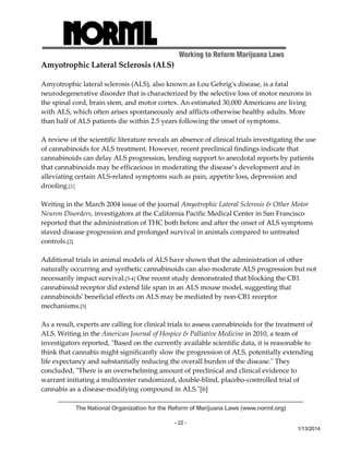 Working to Reform Marijuana Laws 
The National Organization for the Reform of Marijuana Laws (www.norml.org) 
- 22 - 
1/13/2014 
Amyotrophic Lateral Sclerosis (ALS) 
Amyotrophic lateral sclerosis (ALS), also known as Lou Gehrigʹs disease, is a fatal 
neurodegenerative disorder that is characterized by the selective loss of motor neurons in 
the spinal cord, brain stem, and motor cortex. An estimated 30,000 Americans are living 
with ALS, which often arises spontaneously and afflicts otherwise healthy adults. More 
than half of ALS patients die within 2.5 years following the onset of symptoms. 
A review of the scientific literature reveals an absence of clinical trials investigating the use 
of cannabinoids for ALS treatment. However, recent preclinical findings indicate that 
cannabinoids can delay ALS progression, lending support to anecdotal reports by patients 
that cannabinoids may be efficacious in moderating the disease’s development and in 
alleviating certain ALS‐related symptoms such as pain, appetite loss, depression and 
drooling.[1] 
Writing in the March 2004 issue of the journal Amyotrophic Lateral Sclerosis & Other Motor 
Neuron Disorders, investigators at the California Pacific Medical Center in San Francisco 
reported that the administration of THC both before and after the onset of ALS symptoms 
staved disease progression and prolonged survival in animals compared to untreated 
controls.[2] 
Additional trials in animal models of ALS have shown that the administration of other 
naturally occurring and synthetic cannabinoids can also moderate ALS progression but not 
necessarily impact survival.[3‐4] One recent study demonstrated that blocking the CB1 
cannabinoid receptor did extend life span in an ALS mouse model, suggesting that 
cannabinoidsʹ beneficial effects on ALS may be mediated by non‐CB1 receptor 
mechanisms.[5] 
As a result, experts are calling for clinical trials to assess cannabinoids for the treatment of 
ALS. Writing in the American Journal of Hospice & Palliative Medicine in 2010, a team of 
investigators reported, ʺBased on the currently available scientific data, it is reasonable to 
think that cannabis might significantly slow the progression of ALS, potentially extending 
life expectancy and substantially reducing the overall burden of the disease.ʺ They 
concluded, ʺThere is an overwhelming amount of preclinical and clinical evidence to 
warrant initiating a multicenter randomized, double‐blind, placebo‐controlled trial of 
cannabis as a disease‐modifying compound in ALS.ʺ[6] 
 