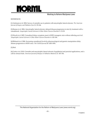Working to Reform Marijuana Laws 
The National Organization for the Reform of Marijuana Laws (www.norml.org) 
- 23 - 
1/13/2014 
REFERENCES 
[1] Amtmann et al. 2004. Survey of cannabis use in patients with amyotrophic lateral sclerosis. The American 
Journal of Hospice and Palliative Care 21: 95‐104. 
[2] Raman et al. 2004. Amyotrophic lateral sclerosis: delayed disease progression in mice by treatment with a 
cannabinoid. Amyotrophic Lateral Sclerosis & Other Motor Neuron Disorders 5: 33‐39. 
[3] Weydt et al. 2005. Cannabinol delays symptom onset in SOD1 transgenic mice without affecting survival. 
Amyotrophic Lateral Sclerosis & Other Motor Neuron Disorders 6: 182‐184. 
[4] Bilsland et al. 2006. Increasing cannabinoid levels by pharmacological and genetic manipulation delay 
disease progression in SOD1 mice. The FASEB Journal 20: 1003‐1005. 
[5] Ibid. 
[6] Carter et al. 2010. Cannabis and amyotrophic lateral sclerosis: hypothetical and practical applications, and a 
call for clinical trials. American Journal of Hospice & Palliative Medicine 27: 347‐356. 
 