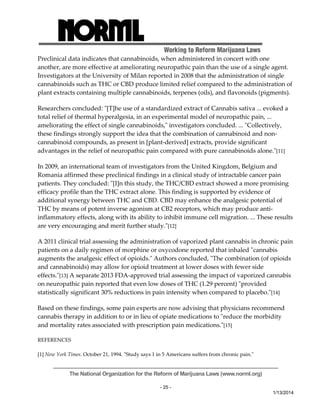Working to Reform Marijuana Laws 
Preclinical data indicates that cannabinoids, when administered in concert with one 
another, are more effective at ameliorating neuropathic pain than the use of a single agent. 
Investigators at the University of Milan reported in 2008 that the administration of single 
cannabinoids such as THC or CBD produce limited relief compared to the administration of 
plant extracts containing multiple cannabinoids, terpenes (oils), and flavonoids (pigments). 
Researchers concluded: ʺ[T]he use of a standardized extract of Cannabis sativa ... evoked a 
total relief of thermal hyperalgesia, in an experimental model of neuropathic pain, ... 
ameliorating the effect of single cannabinoids,ʺ investigators concluded. ... ʺCollectively, 
these findings strongly support the idea that the combination of cannabinoid and non‐cannabinoid 
The National Organization for the Reform of Marijuana Laws (www.norml.org) 
- 25 - 
1/13/2014 
compounds, as present in [plant‐derived] extracts, provide significant 
advantages in the relief of neuropathic pain compared with pure cannabinoids alone.ʺ[11] 
In 2009, an international team of investigators from the United Kingdom, Belgium and 
Romania affirmed these preclinical findings in a clinical study of intractable cancer pain 
patients. They concluded: ʺ[I]n this study, the THC/CBD extract showed a more promising 
efficacy profile than the THC extract alone. This finding is supported by evidence of 
additional synergy between THC and CBD. CBD may enhance the analgesic potential of 
THC by means of potent inverse agonism at CB2 receptors, which may produce anti‐inflammatory 
effects, along with its ability to inhibit immune cell migration. ... These results 
are very encouraging and merit further study.ʺ[12] 
A 2011 clinical trial assessing the administration of vaporized plant cannabis in chronic pain 
patients on a daily regimen of morphine or oxycodone reported that inhaled ʺcannabis 
augments the analgesic effect of opioids.ʺ Authors concluded, ʺThe combination (of opioids 
and cannabinoids) may allow for opioid treatment at lower doses with fewer side 
effects.ʺ[13] A separate 2013 FDA‐approved trial assessing the impact of vaporized cannabis 
on neuropathic pain reported that even low doses of THC (1.29 percent) ʺprovided 
statistically significant 30% reductions in pain intensity when compared to placebo.ʺ[14] 
Based on these findings, some pain experts are now advising that physicians recommend 
cannabis therapy in addition to or in lieu of opiate medications to ʺreduce the morbidity 
and mortality rates associated with prescription pain medications.ʺ[15] 
REFERENCES 
[1] New York Times. October 21, 1994. ʺStudy says 1 in 5 Americans suffers from chronic pain.ʺ 
 