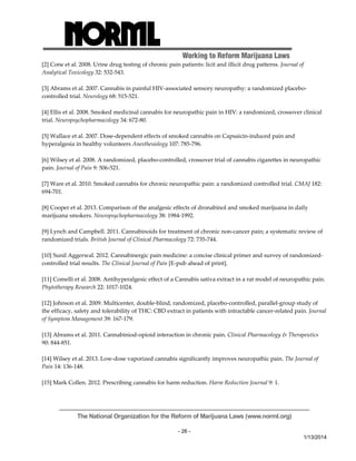 Working to Reform Marijuana Laws 
[2] Cone et al. 2008. Urine drug testing of chronic pain patients: licit and illicit drug patterns. Journal of 
Analytical Toxicology 32: 532‐543. 
[3] Abrams et al. 2007. Cannabis in painful HIV‐associated sensory neuropathy: a randomized placebo‐controlled 
The National Organization for the Reform of Marijuana Laws (www.norml.org) 
- 26 - 
1/13/2014 
trial. Neurology 68: 515‐521. 
[4] Ellis et al. 2008. Smoked medicinal cannabis for neuropathic pain in HIV: a randomized, crossover clinical 
trial. Neuropsychopharmacology 34: 672‐80. 
[5] Wallace et al. 2007. Dose‐dependent effects of smoked cannabis on Capsaicin‐induced pain and 
hyperalgesia in healthy volunteers Anesthesiology 107: 785‐796. 
[6] Wilsey et al. 2008. A randomized, placebo‐controlled, crossover trial of cannabis cigarettes in neuropathic 
pain. Journal of Pain 9: 506‐521. 
[7] Ware et al. 2010. Smoked cannabis for chronic neuropathic pain: a randomized controlled trial. CMAJ 182: 
694‐701. 
[8] Cooper et al. 2013. Comparison of the analgesic effects of dronabinol and smoked marijuana in daily 
marijuana smokers. Neuropsychopharmacology 38: 1984‐1992. 
[9] Lynch and Campbell. 2011. Cannabinoids for treatment of chronic non‐cancer pain; a systematic review of 
randomized trials. British Journal of Clinical Pharmacology 72: 735‐744. 
[10] Sunil Aggerwal. 2012. Cannabinergic pain medicine: a concise clinical primer and survey of randomized‐controlled 
trial results. The Clinical Journal of Pain [E‐pub ahead of print]. 
[11] Comelli et al. 2008. Antihyperalgesic effect of a Cannabis sativa extract in a rat model of neuropathic pain. 
Phytotherapy Research 22: 1017‐1024. 
[12] Johnson et al. 2009. Multicenter, double‐blind, randomized, placebo‐controlled, parallel‐group study of 
the efficacy, safety and tolerability of THC: CBD extract in patients with intractable cancer‐related pain. Journal 
of Symptom Management 39: 167‐179. 
[13] Abrams et al. 2011. Cannabiniod‐opioid interaction in chronic pain. Clinical Pharmacology & Therapeutics 
90: 844‐851. 
[14] Wilsey et al. 2013. Low‐dose vaporized cannabis significantly improves neuropathic pain. The Journal of 
Pain 14: 136‐148. 
[15] Mark Collen. 2012. Prescribing cannabis for harm reduction. Harm Reduction Journal 9: 1. 
 