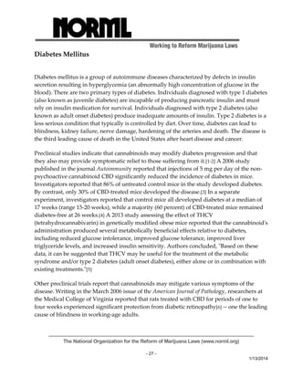 Working to Reform Marijuana Laws 
The National Organization for the Reform of Marijuana Laws (www.norml.org) 
- 27 - 
1/13/2014 
Diabetes Mellitus 
Diabetes mellitus is a group of autoimmune diseases characterized by defects in insulin 
secretion resulting in hyperglycemia (an abnormally high concentration of glucose in the 
blood). There are two primary types of diabetes. Individuals diagnosed with type 1 diabetes 
(also known as juvenile diabetes) are incapable of producing pancreatic insulin and must 
rely on insulin medication for survival. Individuals diagnosed with type 2 diabetes (also 
known as adult onset diabetes) produce inadequate amounts of insulin. Type 2 diabetes is a 
less serious condition that typically is controlled by diet. Over time, diabetes can lead to 
blindness, kidney failure, nerve damage, hardening of the arteries and death. The disease is 
the third leading cause of death in the United States after heart disease and cancer. 
Preclinical studies indicate that cannabinoids may modify diabetes progression and that 
they also may provide symptomatic relief to those suffering from it.[1‐2] A 2006 study 
published in the journal Autoimmunity reported that injections of 5 mg per day of the non‐psychoactive 
cannabinoid CBD significantly reduced the incidence of diabetes in mice. 
Investigators reported that 86% of untreated control mice in the study developed diabetes. 
By contrast, only 30% of CBD‐treated mice developed the disease.[3] In a separate 
experiment, investigators reported that control mice all developed diabetes at a median of 
17 weeks (range 15‐20 weeks), while a majority (60 percent) of CBD‐treated mice remained 
diabetes‐free at 26 weeks.[4] A 2013 study assessing the effect of THCV 
(tetrahydrocannabivarin) in genetically modified obese mice reported that the cannabinoidʹs 
administration produced several metabolically beneficial effects relative to diabetes, 
including reduced glucose intolerance, improved glucose tolerance, improved liver 
triglyceride levels, and increased insulin sensitivity. Authors concluded, ʺBased on these 
data, it can be suggested that THCV may be useful for the treatment of the metabolic 
syndrome and/or type 2 diabetes (adult onset diabetes), either alone or in combination with 
existing treatments.ʺ[5] 
Other preclinical trials report that cannabinoids may mitigate various symptoms of the 
disease. Writing in the March 2006 issue of the American Journal of Pathology, researchers at 
the Medical College of Virginia reported that rats treated with CBD for periods of one to 
four weeks experienced significant protection from diabetic retinopathy[6] ‐‐ one the leading 
cause of blindness in working‐age adults. 
 
