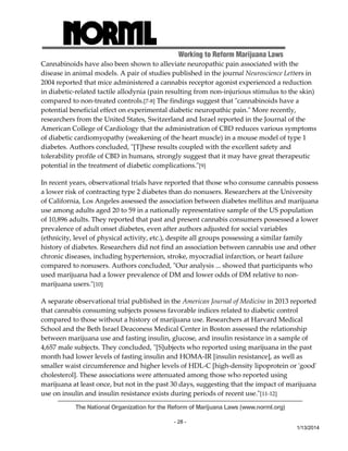 Working to Reform Marijuana Laws 
Cannabinoids have also been shown to alleviate neuropathic pain associated with the 
disease in animal models. A pair of studies published in the journal Neuroscience Letters in 
2004 reported that mice administered a cannabis receptor agonist experienced a reduction 
in diabetic‐related tactile allodynia (pain resulting from non‐injurious stimulus to the skin) 
compared to non‐treated controls.[7‐8] The findings suggest that ʺcannabinoids have a 
potential beneficial effect on experimental diabetic neuropathic pain.ʺ More recently, 
researchers from the United States, Switzerland and Israel reported in the Journal of the 
American College of Cardiology that the administration of CBD reduces various symptoms 
of diabetic cardiomyopathy (weakening of the heart muscle) in a mouse model of type 1 
diabetes. Authors concluded, ʺ[T]hese results coupled with the excellent safety and 
tolerability profile of CBD in humans, strongly suggest that it may have great therapeutic 
potential in the treatment of diabetic complications.ʺ[9] 
In recent years, observational trials have reported that those who consume cannabis possess 
a lower risk of contracting type 2 diabetes than do nonusers. Researchers at the University 
of California, Los Angeles assessed the association between diabetes mellitus and marijuana 
use among adults aged 20 to 59 in a nationally representative sample of the US population 
of 10,896 adults. They reported that past and present cannabis consumers possessed a lower 
prevalence of adult onset diabetes, even after authors adjusted for social variables 
(ethnicity, level of physical activity, etc.), despite all groups possessing a similar family 
history of diabetes. Researchers did not find an association between cannabis use and other 
chronic diseases, including hypertension, stroke, myocradial infarction, or heart failure 
compared to nonusers. Authors concluded, ʺOur analysis ... showed that participants who 
used marijuana had a lower prevalence of DM and lower odds of DM relative to non‐marijuana 
The National Organization for the Reform of Marijuana Laws (www.norml.org) 
- 28 - 
1/13/2014 
users.ʺ[10] 
A separate observational trial published in the American Journal of Medicine in 2013 reported 
that cannabis consuming subjects possess favorable indices related to diabetic control 
compared to those without a history of marijuana use. Researchers at Harvard Medical 
School and the Beth Israel Deaconess Medical Center in Boston assessed the relationship 
between marijuana use and fasting insulin, glucose, and insulin resistance in a sample of 
4,657 male subjects. They concluded, ʺ[S]ubjects who reported using marijuana in the past 
month had lower levels of fasting insulin and HOMA‐IR [insulin resistance], as well as 
smaller waist circumference and higher levels of HDL‐C [high‐density lipoprotein or ʹgoodʹ 
cholesterol]. These associations were attenuated among those who reported using 
marijuana at least once, but not in the past 30 days, suggesting that the impact of marijuana 
use on insulin and insulin resistance exists during periods of recent use.ʺ[11‐12] 
 