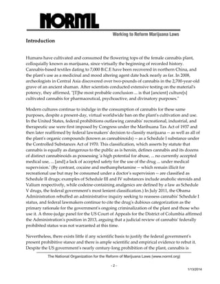 Working to Reform Marijuana Laws 
The National Organization for the Reform of Marijuana Laws (www.norml.org) 
- 2 - 
1/13/2014 
Introduction 
Humans have cultivated and consumed the flowering tops of the female cannabis plant, 
colloquially known as marijuana, since virtually the beginning of recorded history. 
Cannabis‐based textiles dating to 7,000 B.C.E have been recovered in northern China, and 
the plantʹs use as a medicinal and mood altering agent date back nearly as far. In 2008, 
archeologists in Central Asia discovered over two‐pounds of cannabis in the 2,700‐year‐old 
grave of an ancient shaman. After scientists conducted extensive testing on the materialʹs 
potency, they affirmed, ʺ[T]he most probable conclusion ... is that [ancient] culture[s] 
cultivated cannabis for pharmaceutical, psychoactive, and divinatory purposes.ʺ 
Modern cultures continue to indulge in the consumption of cannabis for these same 
purposes, despite a present‐day, virtual worldwide ban on the plantʹs cultivation and use. 
In the United States, federal prohibitions outlawing cannabisʹ recreational, industrial, and 
therapeutic use were first imposed by Congress under the Marihuana Tax Act of 1937 and 
then later reaffirmed by federal lawmakersʹ decision to classify marijuana ‐‐ as well as all of 
the plantʹs organic compounds (known as cannabinoids) ‐‐ as a Schedule I substance under 
the Controlled Substances Act of 1970. This classification, which asserts by statute that 
cannabis is equally as dangerous to the public as is heroin, defines cannabis and its dozens 
of distinct cannabinoids as possessing ʹa high potential for abuse, ... no currently accepted 
medical use, ... [and] a lack of accepted safety for the use of the drug ... under medical 
supervision.ʹ (By contrast, cocaine and methamphetamine ‐‐ which remain illicit for 
recreational use but may be consumed under a doctorʹs supervision ‐‐ are classified as 
Schedule II drugs; examples of Schedule III and IV substances include anabolic steroids and 
Valium respectively, while codeine‐containing analgesics are defined by a law as Schedule 
V drugs, the federal governmentʹs most lenient classification.) In July 2011, the Obama 
Administration rebuffed an administrative inquiry seeking to reassess cannabisʹ Schedule I 
status, and federal lawmakers continue to cite the drugʹs dubious categorization as the 
primary rationale for the governmentʹs ongoing criminalization of the plant and those who 
use it. A three‐judge panel for the US Court of Appeals for the District of Columbia affirmed 
the Administrationʹs position in 2013, arguing that a judicial review of cannabisʹ federally 
prohibited status was not warranted at this time. 
Nevertheless, there exists little if any scientific basis to justify the federal governmentʹs 
present prohibitive stance and there is ample scientific and empirical evidence to rebut it. 
Despite the US governmentʹs nearly century‐long prohibition of the plant, cannabis is 
 