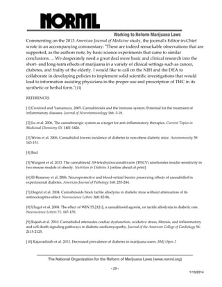 Working to Reform Marijuana Laws 
Commenting on the 2013 American Journal of Medicine study, the journalʹs Editor‐in‐Chief 
wrote in an accompanying commentary: ʺThese are indeed remarkable observations that are 
supported, as the authors note, by basic science experiments that came to similar 
conclusions. ... We desperately need a great deal more basic and clinical research into the 
short‐ and long‐term effects of marijuana in a variety of clinical settings such as cancer, 
diabetes, and frailty of the elderly. I would like to call on the NIH and the DEA to 
collaborate in developing policies to implement solid scientific investigations that would 
lead to information assisting physicians in the proper use and prescription of THC in its 
synthetic or herbal form.ʺ[13] 
The National Organization for the Reform of Marijuana Laws (www.norml.org) 
- 29 - 
1/13/2014 
REFERENCES 
[1] Croxford and Yamamura. 2005. Cannabinoids and the immune system: Potential for the treatment of 
inflammatory diseases. Journal of Neuroimmunology 166: 3‐18. 
[2] Lu et al. 2006. The cannabinergic system as a target for anti‐inflammatory therapies. Current Topics in 
Medicinal Chemistry 13: 1401‐1426. 
[3] Weiss et al. 2006. Cannabidiol lowers incidence of diabetes in non‐obese diabetic mice. Autoimmunity 39: 
143‐151. 
[4] Ibid 
[5] Wargent et al. 2013. The cannabinoid Δ9‐tetrahydrocannabivarin (THCV) ameliorates insulin sensitivity in 
two mouse models of obesity. Nutrition & Diabetes 3 [online ahead of print] 
[6] El‐Remessy et al. 2006. Neuroprotective and blood‐retinal barrier preserving effects of cannabidiol in 
experimental diabetes. American Journal of Pathology 168: 235‐244. 
[7] Dogrul et al. 2004. Cannabinoids block tactile allodynia in diabetic mice without attenuation of its 
antinociceptive effect. Neuroscience Letters 368: 82‐86. 
[8] Ulugol et al. 2004. The effect of WIN 55,212‐2, a cannabinoid agonist, on tactile allodynia in diabetic rats. 
Neuroscience Letters 71: 167‐170. 
[9] Rajesh et al. 2010. Cannabidiol attenuates cardiac dysfunction, oxidative stress, fibrosis, and inflammatory 
and cell death signaling pathways in diabetic cardiomyopathy. Journal of the American College of Cardiology 56: 
2115‐2125. 
[10] Rajavashisth et al. 2012. Decreased prevalence of diabetes in marijuana users. BMJ Open 2 
 