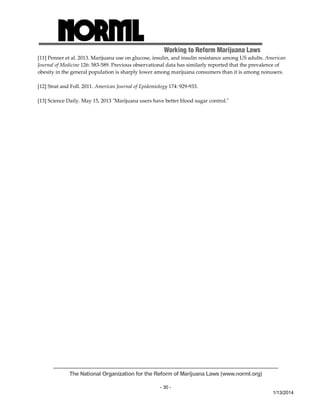 Working to Reform Marijuana Laws 
[11] Penner et al. 2013. Marijuana use on glucose, insulin, and insulin resistance among US adults. American 
Journal of Medicine 126: 583‐589. Previous observational data has similarly reported that the prevalence of 
obesity in the general population is sharply lower among marijuana consumers than it is among nonusers. 
The National Organization for the Reform of Marijuana Laws (www.norml.org) 
- 30 - 
1/13/2014 
[12] Strat and Foll. 2011. American Journal of Epidemiology 174: 929‐933. 
[13] Science Daily. May 15, 2013 ʺMarijuana users have better blood sugar control.ʺ 
 