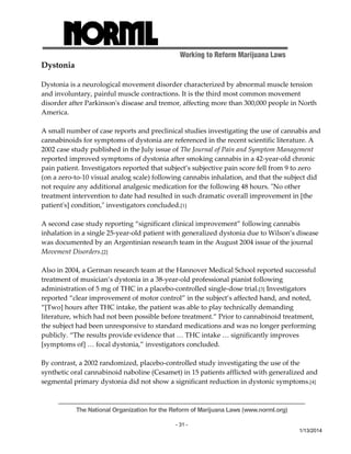 Working to Reform Marijuana Laws 
The National Organization for the Reform of Marijuana Laws (www.norml.org) 
- 31 - 
1/13/2014 
Dystonia 
Dystonia is a neurological movement disorder characterized by abnormal muscle tension 
and involuntary, painful muscle contractions. It is the third most common movement 
disorder after Parkinsonʹs disease and tremor, affecting more than 300,000 people in North 
America. 
A small number of case reports and preclinical studies investigating the use of cannabis and 
cannabinoids for symptoms of dystonia are referenced in the recent scientific literature. A 
2002 case study published in the July issue of The Journal of Pain and Symptom Management 
reported improved symptoms of dystonia after smoking cannabis in a 42‐year‐old chronic 
pain patient. Investigators reported that subject’s subjective pain score fell from 9 to zero 
(on a zero‐to‐10 visual analog scale) following cannabis inhalation, and that the subject did 
not require any additional analgesic medication for the following 48 hours. ʺNo other 
treatment intervention to date had resulted in such dramatic overall improvement in [the 
patientʹs] condition,ʺ investigators concluded.[1] 
A second case study reporting “significant clinical improvement” following cannabis 
inhalation in a single 25‐year‐old patient with generalized dystonia due to Wilson’s disease 
was documented by an Argentinian research team in the August 2004 issue of the journal 
Movement Disorders.[2] 
Also in 2004, a German research team at the Hannover Medical School reported successful 
treatment of musician’s dystonia in a 38‐year‐old professional pianist following 
administration of 5 mg of THC in a placebo‐controlled single‐dose trial.[3] Investigators 
reported “clear improvement of motor control” in the subject’s affected hand, and noted, 
“[Two] hours after THC intake, the patient was able to play technically demanding 
literature, which had not been possible before treatment.” Prior to cannabinoid treatment, 
the subject had been unresponsive to standard medications and was no longer performing 
publicly. “The results provide evidence that … THC intake … significantly improves 
[symptoms of] … focal dystonia,” investigators concluded. 
By contrast, a 2002 randomized, placebo‐controlled study investigating the use of the 
synthetic oral cannabinoid naboline (Cesamet) in 15 patients afflicted with generalized and 
segmental primary dystonia did not show a significant reduction in dystonic symptoms.[4] 
 