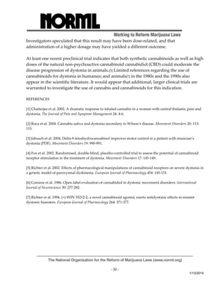 Working to Reform Marijuana Laws 
The National Organization for the Reform of Marijuana Laws (www.norml.org) 
- 32 - 
1/13/2014 
Investigators speculated that this result may have been dose‐related, and that 
administration of a higher dosage may have yielded a different outcome. 
At least one recent preclinical trial indicates that both synthetic cannabinoids as well as high 
doses of the natural non‐psychoactive cannabinoid cannabidiol (CBD) could moderate the 
disease progression of dystonia in animals.[5] Limited references regarding the use of 
cannabinoids for dystonia in humans[6] and animals[7] in the 1980s and the 1990s also 
appear in the scientific literature. It would appear that additional, larger clinical trials are 
warranted to investigate the use of cannabis and cannabinoids for this indication. 
REFERENCES 
[1] Chatterjee et al. 2002. A dramatic response to inhaled cannabis in a woman with central thalamic pain and 
dystonia. The Journal of Pain and Symptom Management 24: 4‐6. 
[2] Roca et al. 2004. Cannabis sativa and dystonia secondary to Wilson’s disease. Movement Disorders 20: 113‐ 
115. 
[3] Jabusch et al. 2004. Delta‐9‐tetrahydrocannabinol improves motor control in a patient with musician’s 
dystonia (PDF). Movement Disorders 19: 990‐991. 
[4] Fox et al. 2002. Randomised, double‐blind, placebo‐controlled trial to assess the potential of cannabinoid 
receptor stimulation in the treatment of dystonia. Movement Disorders 17: 145‐149. 
[5] Richter et al. 2002. Effects of pharmacological manipulations of cannabinoid receptors on severe dystonia in 
a genetic model of paroxysmal dyskinesia. European Journal of Pharmacology 454: 145‐151. 
[6] Consroe et al. 1986. Open label evaluation of cannabidiol in dystonic movement disorders. International 
Journal of Neuroscience 30: 277‐282. 
[7] Richter et al. 1994. (+)‐WIN 55212‐2, a novel cannabinoid agonist, exerts antidystonic effects in mutant 
dystonic hamsters. European Journal of Pharmacology 264: 371‐377. 
 
