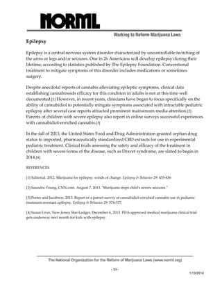 Working to Reform Marijuana Laws 
Epilepsy 
Epilepsy is a central nervous system disorder characterized by uncontrollable twitching of 
the arms or legs and/or seizures. One in 26 Americans will develop epilepsy during their 
lifetime, according to statistics published by The Epilepsy Foundation. Conventional 
treatment to mitigate symptoms of this disorder includes medications or sometimes 
surgery. 
Despite anecdotal reports of cannabis alleviating epileptic symptoms, clinical data 
establishing cannabinoids efficacy for this condition in adults is not at this time well 
documented.[1] However, in recent years, clinicians have began to focus specifically on the 
ability of cannabidiol to potentially mitigate symptoms associated with intractable pediatric 
epilepsy after several case reports attracted prominent mainstream media attention.[2] 
Parents of children with severe epilepsy also report in online surveys successful experiences 
with cannabidiol‐enriched cannabis.[3] 
In the fall of 2013, the United States Food and Drug Administration granted orphan drug 
status to imported, pharmaceutically standardized CBD extracts for use in experimental 
pediatric treatment. Clinical trials assessing the safety and efficacy of the treatment in 
children with severe forms of the disease, such as Dravet syndrome, are slated to begin in 
2014.[4] 
The National Organization for the Reform of Marijuana Laws (www.norml.org) 
- 33 - 
1/13/2014 
REFERENCES 
[1] Editorial. 2012. Marijuana for epilepsy: winds of change. Epilepsy & Behavior 29: 435‐436 
[2] Saundra Young, CNN.com. August 7, 2013. ʺMarijuana stops childʹs severe seizures.ʺ 
[3] Porter and Jacobson. 2013. Report of a parnet survey of cannabidiol‐enriched cannabis use in pediatric 
treatment‐resistant epilepsy. Epilepsy & Behavior 29: 574‐577. 
[4] Susan Livio, New Jersey Star‐Ledger. December 6, 2013. FDA‐approved medical marijuana clinical trial 
gets underway next month for kids with epilepsy. 
 
