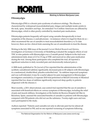 Working to Reform Marijuana Laws 
The National Organization for the Reform of Marijuana Laws (www.norml.org) 
- 34 - 
1/13/2014 
Fibromyalgia 
Fibromyalgia (FM) is a chronic pain syndrome of unknown etiology. The disease is 
characterized by widespread musculoskeletal pain, fatigue and multiple tender points in 
the neck, spine, shoulders and hips. An estimated 3 to 6 million Americans are afflicted by 
fibromyalgia, which is often poorly controlled by standard pain medications. 
Fibromyalgia patients frequently self‐report using cannabis therapeutically to treat 
symptoms of the disease,[1‐2] and physicians – in instances where it is legal for them do so – 
often recommend the use of cannabis to treat musculoskeletal disorders.[3‐4] To date 
however, there are few clinical trials assessing the use of cannabinoids to treat the disease. 
Writing in the July 2006 issue of the journal Current Medical Research and Opinion, 
investigators at Germanyʹs University of Heidelberg evaluated the analgesic effects of oral 
THC in nine patients with fibromyalgia over a 3‐month period. Subjects in the trial were 
administered daily doses of 2.5 to 15 mg of THC and received no other pain medication 
during the trial. Among those participants who completed the trial, all reported a 
significant reduction in daily recorded pain and electronically induced pain.[5] 
A 2008 study published in The Journal of Pain reported that the administration of the 
synthetic cannabinoid nabilone significantly decreased pain in 40 subjects with fibromylagia 
in a randomized, double‐blind, placebo‐controlled trial. ʺAs nabilone improved symptoms 
and was well‐tolerated, it may be a useful adjunct for pain management in fibromyalgia,ʺ 
investigators concluded.[6] A separate 2010 trial performed at McGill University in Montreal 
reported that low doses of nabilone significantly improved sleep quality in patients 
diagnosed with the disease.[7] 
Most recently, a 2011 observational, case‐control trial reported that the use of cannabis is 
associated with beneficial effects on various symptoms of fibromyalgia, including the relief 
of pain and muscle stiffness. Investigators at the Institut de Recerca Hospital del Mar in 
Barcelona, Spain, assessed the associated benefits of cannabis in patients with fibromyalgia 
compared with FM patients who did not use the substance. Twenty‐eight users and non‐users 
participated in the study. 
Authors reported: ʺPatients used cannabis not only to alleviate pain but for almost all 
symptoms associated to FM, and no one reported worsening of symptoms following 
 