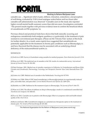 Working to Reform Marijuana Laws 
cannabis use. ... Significant relief of pain, stiffness, relaxation, somnolence, and perception 
of well‐being, evaluated by VAS (visual analogue scales) before and two hours after 
cannabis self‐administration was observed.ʺ Cannabis users in the study also reported 
higher overall mental health summary scores than did non‐users. Investigators concluded: 
ʺThe present results together with previous evidence seem to confirm the beneficial effects 
of cannabinoids on FM symptoms.ʺ[8] 
Previous clinical and preclinical trials have shown that both naturally occurring and 
endogenous cannabinoids hold analgesic qualities,[9‐12] particularly in the treatment of pain 
resistant to conventional pain therapies. (Please see the ʹChronic Painʹ section of this book 
for further details.) As a result, some experts have suggested that cannabinoids are 
potentially applicable for the treatment of chronic pain conditions such as fibromyalgia,[13] 
and have theorized that the disease may be associated with an underlying clinical 
deficiency of the endocannabinoid system.[14] 
The National Organization for the Reform of Marijuana Laws (www.norml.org) 
- 35 - 
1/13/2014 
REFERENCES 
[1] Swift et al. 2005. Survey of Australians using cannabis for medical purposes. Harm Reduction Journal 4: 2‐18. 
[2] Ware et al. 2005. The medicinal use of cannabis in the UK: results of a nationwide survey. International 
Journal of Clinical Practice 59: 291‐295. 
[3] Dale Gieringer. 2001. Medical use of cannabis: experience in California. In: Grotenhermen and Russo (Eds). 
Cannabis and Cannabinoids: Pharmacology, Toxicology, and Therapeutic Potential. New York: Haworth Press: 153‐ 
170. 
[4] Gorter et al. 2005. Medical use of cannabis in the Netherlands. Neurology 64: 917‐919. 
[5] Schley et al. 2006. Delta‐9‐THC based monotherapy in fibromyalgia patients on experimentally induced 
pain, axon reflex flare, and pain relief. Current Medical Research and Opinion 22: 1269‐1276. 
[6] Skrabek et al. 2008. Nabilone for the treatment of pain in fibromyalgia. The Journal of Pain 9: 164‐173. 
[7] Ware et al. 2010. The effects of nabilone on sleep in fibromyalgia: results of a randomized controlled trial. 
Anesthesia and Analgesia 110: 604‐610. 
[8] Fiz et al. 2011. Cannabis use in patients with fibromyalgia: Effect on symptoms relief and health‐related 
quality of life. PLoS One 6. 
[9] Burns and Ineck. 2006. Cannabinoid analgesia as a potential new therapeutic option in the treatment of 
chronic pain. The Annals of Pharmacotherapy 40: 251‐260. 
 