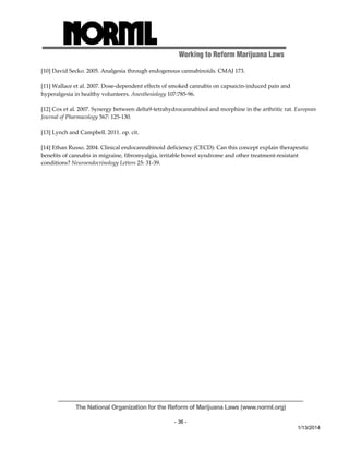 Working to Reform Marijuana Laws 
The National Organization for the Reform of Marijuana Laws (www.norml.org) 
- 36 - 
1/13/2014 
[10] David Secko. 2005. Analgesia through endogenous cannabinoids. CMAJ 173. 
[11] Wallace et al. 2007. Dose‐dependent effects of smoked cannabis on capsaicin‐induced pain and 
hyperalgesia in healthy volunteers. Anesthesiology 107:785‐96. 
[12] Cox et al. 2007. Synergy between delta9‐tetrahydrocannabinol and morphine in the arthritic rat. European 
Journal of Pharmacology 567: 125‐130. 
[13] Lynch and Campbell. 2011. op. cit. 
[14] Ethan Russo. 2004. Clinical endocannabinoid deficiency (CECD): Can this concept explain therapeutic 
benefits of cannabis in migraine, fibromyalgia, irritable bowel syndrome and other treatment‐resistant 
conditions? Neuroendocrinology Letters 25: 31‐39. 
 