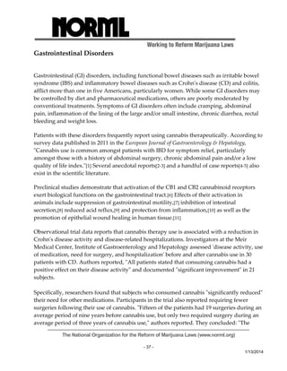 Working to Reform Marijuana Laws 
The National Organization for the Reform of Marijuana Laws (www.norml.org) 
- 37 - 
1/13/2014 
Gastrointestinal Disorders 
Gastrointestinal (GI) disorders, including functional bowel diseases such as irritable bowel 
syndrome (IBS) and inflammatory bowel diseases such as Crohnʹs disease (CD) and colitis, 
afflict more than one in five Americans, particularly women. While some GI disorders may 
be controlled by diet and pharmaceutical medications, others are poorly moderated by 
conventional treatments. Symptoms of GI disorders often include cramping, abdominal 
pain, inflammation of the lining of the large and/or small intestine, chronic diarrhea, rectal 
bleeding and weight loss. 
Patients with these disorders frequently report using cannabis therapeutically. According to 
survey data published in 2011 in the European Journal of Gastroenterology & Hepatology, 
ʺCannabis use is common amongst patients with IBD for symptom relief, particularly 
amongst those with a history of abdominal surgery, chronic abdominal pain and/or a low 
quality of life index.ʺ[1] Several anecdotal reports[2‐3] and a handful of case reports[4‐5] also 
exist in the scientific literature. 
Preclinical studies demonstrate that activation of the CB1 and CB2 cannabinoid receptors 
exert biological functions on the gastrointestinal tract.[6] Effects of their activation in 
animals include suppression of gastrointestinal motility,[7] inhibition of intestinal 
secretion,[8] reduced acid reflux,[9] and protection from inflammation,[10] as well as the 
promotion of epithelial wound healing in human tissue.[11] 
Observational trial data reports that cannabis therapy use is associated with a reduction in 
Crohnʹs disease activity and disease‐related hospitalizations. Investigators at the Meir 
Medical Center, Institute of Gastroenterology and Hepatology assessed ʹdisease activity, use 
of medication, need for surgery, and hospitalizationʹ before and after cannabis use in 30 
patients with CD. Authors reported, ʺAll patients stated that consuming cannabis had a 
positive effect on their disease activityʺ and documented ʺsignificant improvementʺ in 21 
subjects. 
Specifically, researchers found that subjects who consumed cannabis ʺsignificantly reducedʺ 
their need for other medications. Participants in the trial also reported requiring fewer 
surgeries following their use of cannabis. ʺFifteen of the patients had 19 surgeries during an 
average period of nine years before cannabis use, but only two required surgery during an 
average period of three years of cannabis use,ʺ authors reported. They concluded: ʺThe 
 