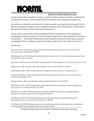 Working to Reform Marijuana Laws 
results indicate that cannabis may have a positive effect on disease activity, as reflected by 
a reduction in disease activity index and in the need for other drugs and surgery.ʺ[12] 
In a follow up, placebo‐controlled trial, inhaled cannabis was reported to decrease Crohnʹs 
disease symptoms in subjects with a treatment‐resistant form of the disease. Nearly half of 
the patients in the trial achieved disease remission.[13] 
Today, many experts believe that cannabinoids and/or modulation of the endogenous 
cannabinoid system represents a novel therapeutic approach for the treatment of numerous 
GI disorders — including inflammatory bowel diseases, functional bowel diseases, gastro‐oesophagael 
reflux conditions, secretory diarrhea, gastric ulcers and colon cancer.[14‐16] 
The National Organization for the Reform of Marijuana Laws (www.norml.org) 
- 38 - 
1/13/2014 
REFERENCES 
[1] Lal et al. 2011. Cannabis use among patients with inflammatory bowel disease. European Journal of 
Gastroenterology & Hepatology 23: 891‐896. 
[2] Gahlinger, Paul M. 1984. Gastrointestinal illness and cannabis use in a rural Canadian community. Journal 
of Psychoactive Drugs 16: 263‐265. 
[3] Swift et al. 2005. Survey of Australians using cannabis for medical purposes. Harm Reduction Journal 4: 2‐18. 
[4] Baron et al. 1990. Ulcerative colitis and marijuana. Annals of Internal Medicine 112: 471. 
[5] Jeff Hergenrather. 2005. Cannabis alleviates symptoms of Crohn’s Disease. O’Shaughnessy’s 2: 3. 
[6] Massa and Monory. 2006. Endocannabinoids and the gastrointestinal tract. Journal of Endocrinological 
Investigation 29 (Suppl): 47‐57. 
[7] Roger Pertwee. 2001. Cannabinoids and the gastrointestinal tract. Gut 48: 859‐867. 
[8] DiCarlo and Izzo. 2003. Cannabinoids for gastrointestinal diseases: potential therapeutic applications. 
Expert Opinion on Investigational Drugs 12: 39‐49. 
[9] Lehmann et al. 2002. Cannabinoid receptor agonism inhibits transient lower esophageal sphincter 
relaxations and reflux in dogs. Gastroenterology 123: 1129‐1134. 
[10] Massa et al. 2005. The endocannabinoid system in the physiology and pathophysiology of the 
gastrointestinal tract. Journal of Molecular Medicine 12: 944‐954. 
[11] Wright et al. 2005. Differential expression of cannabinoid receptors in the human colon: cannabinoids 
promote epithelial wound healing. Gastroenterology 129: 437‐453. 
 