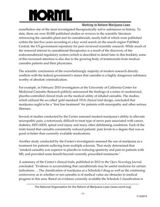 Working to Reform Marijuana Laws 
nonetheless one of the most investigated therapeutically active substances in history. To 
date, there are over 20,000 published studies or reviews in the scientific literature 
referencing the cannabis plant and its cannabinoids, nearly half of which were published 
within the last five years according to a key word search on the search engine PubMed 
Central, the US government repository for peer‐reviewed scientific research. While much of 
the renewed interest in cannabinoid therapeutics is a result of the discovery of the 
endocannabinoid regulatory system (which is described in detail later in this booklet), some 
of this increased attention is also due to the growing body of testimonials from medical 
cannabis patients and their physicians. 
The scientific conclusions of the overwhelmingly majority of modern research directly 
conflicts with the federal governmentʹs stance that cannabis is a highly dangerous substance 
worthy of absolute criminalization. 
For example, in February 2010 investigators at the University of California Center for 
Medicinal Cannabis Research publicly announced the findings of a series of randomized, 
placebo‐controlled clinical trials on the medical utility of inhaled cannabis. The studies, 
which utilized the so‐called ʹgold standardʹ FDA clinical trial design, concluded that 
marijuana ought to be a ʺfirst line treatmentʺ for patients with neuropathy and other serious 
illnesses. 
Several of studies conducted by the Center assessed smoked marijuanaʹs ability to alleviate 
neuropathic pain, a notoriously difficult to treat type of nerve pain associated with cancer, 
diabetes, HIV/AIDS, spinal cord injury and many other debilitating conditions. Each of the 
trials found that cannabis consistently reduced patientsʹ pain levels to a degree that was as 
good or better than currently available medications. 
Another study conducted by the Centerʹs investigators assessed the use of marijuana as a 
treatment for patients suffering from multiple sclerosis. That study determined that 
ʺsmoked cannabis was superior to placebo in reducing spasticity and pain in patients with 
MS, and provided some benefit beyond currently prescribed treatments.ʺ 
A summary of the Centerʹs clinical trials, published in 2012 in the Open Neurology Journal, 
concluded: ʺEvidence is accumulating that cannabinoids may be useful medicine for certain 
indications. ... The classification of marijuana as a Schedule I drug as well as the continuing 
controversy as to whether or not cannabis is of medical value are obstacles to medical 
progress in this area. Based on evidence currently available the Schedule I classification is 
The National Organization for the Reform of Marijuana Laws (www.norml.org) 
- 3 - 
1/13/2014 
 