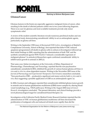 Working to Reform Marijuana Laws 
The National Organization for the Reform of Marijuana Laws (www.norml.org) 
- 40 - 
1/13/2014 
Gliomas/Cancer 
Gliomas (tumors in the brain) are especially aggressive malignant forms of cancer, often 
resulting in the death of affected patients within one to two years following diagnosis. 
There is no cure for gliomas and most available treatments provide only minor 
symptomatic relief. 
A review of the modern scientific literature reveals numerous preclinical studies and one 
pilot clinical study demonstrating cannabinoidsʹ ability to act as antineoplastic agents, 
particularly on glioma cell lines. 
Writing in the September 1998 issue of the journal FEBS Letters, investigators at Madridʹs 
Complutense University, School of Biology, first reported that delta‐9‐THC induced 
apoptosis (programmed cell death) in glioma cells in culture.[1] Investigators followed up 
their initial findings in 2000, reporting that the administration of both THC and the 
synthetic cannabinoid agonist WIN 55,212‐2 ʺinduced a considerable regression of 
malignant gliomasʺ in animals.[2] Researchers again confirmed cannabinoidsʹ ability to 
inhibit tumor growth in animals in 2003.[3] 
That same year, Italian investigators at the University of Milan, Department of 
Pharmacology, Chemotherapy and Toxicology, reported that the non‐psychoactive 
cannabinoid, cannabidiol (CBD), inhibited the growth of various human glioma cell lines in 
vivo and in vitro in a dose dependent manner. Writing in the November 2003 issue of the 
Journal of Pharmacology and Experimental Therapeutics Fast Forward, researchers concluded, 
ʺNon‐psychoactive CBD ... produce[s] a significant anti‐tumor activity both in vitro and in 
vivo, thus suggesting a possible application of CBD as an antineoplastic agent.ʺ[4] 
In 2004, Guzman and colleagues reported that cannabinoids inhibited glioma tumor growth 
in animals and in human glioblastoma multiforme (GBM) tumor samples by altering blood 
vessel morphology (e.g., VEGF pathways). Writing in the August 2004 issue of Cancer 
Research, investigators concluded, ʺThe present laboratory and clinical findings provide a 
novel pharmacological target for cannabinoid‐based therapies.ʺ[5] 
Investigators at the California Pacific Medical Center Research Institute reported that the 
administration of THC on human glioblastoma multiforme cell lines decreased the 
proliferation of malignant cells and induced cell death more rapidly than did the 
 
