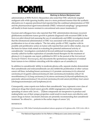 Working to Reform Marijuana Laws 
administration of WIN 55,212‐2. Researchers also noted that THC selectively targeted 
malignant cells while ignoring healthy ones in a more profound manner than the synthetic 
alternative.[6] A separate preclinical trial reported that the combined administration of THC 
and the pharmaceutical agent temozolomide (TMZ) ʺenhanced autophagyʺ (programmed 
cell death) in brain tumors resistant to conventional anti‐cancer treatments.[7] 
Guzman and colleagues have also reported that THC administration decreases recurrent 
glioblastoma multiforme tumor growth in patients diagnosed with recurrent GBM. In the 
first ever pilot clinical trial assessing the use of cannabinoids and GBM, investigators found 
that the intratumoral administration of THC was associated with reduced tumor cell 
proliferation in two of nine subjects. ʺThe fair safety profile of THC, together with its 
possible anti‐proliferative action on tumor cells reported here and in other studies, may set 
the basis for future trials aimed at evaluating the potential antitumoral activity of 
cannabinoids,ʺ investigators concluded.[8] Several additional investigators have also 
recently called for further exploration of cannabis‐based therapies for the treatment of 
glioma.[9‐11] A separate case report, published in 2011 in the journal of the International 
Society for Pediatric Neurosurgery, also documents the spontaneous regression of residual 
brain tumors in two children coinciding with the subjects use of cannabis.[12] 
In addition to cannabinoidsʹ ability to moderate glioma cells, separate studies demonstrate 
that cannabinoids and endocannabinoids can also inhibit the proliferation of other various 
cancer cell lines, including breast carcinoma,[13‐17] prostate carcinoma,[18‐22] colorectal 
carcinoma,[23‐24] gastric adenocarcinoma,[25] skin carcinoma,[26] leukemia cells,[27‐30] 
neuroblastoma,[31‐32] lung carcinoma,[33‐34] uterus carcinoma,[35] thyroid epithelioma,[36] 
pancreatic adenocarcinoma,[37‐38] cervical carcinoma,[39] oral cancer,[40] biliary tract cancer 
(cholangiocarcinoma)[41] and lymphoma.[42‐43] 
Consequently, some experts now believe that cannabinoids ʺmay represent a new class of 
anticancer drugs that retard cancer growth, inhibit angiogenesis and the metastatic 
spreading of cancer cells.ʺ[44‐45] ... ʺ[T]hese compounds are inexpensive to produce and 
making better use of their unique properties could result in much more cost effective anti‐cancer 
drugs in future.ʺ[46] Israeli clinicians are presently recommending that cannabinoid 
The National Organization for the Reform of Marijuana Laws (www.norml.org) 
- 41 - 
1/13/2014 
treatment ʺbe offered to ... patients in the earlier stages of cancer.ʺ[47] 
REFERENCES 
[1] Guzman et al. 1998. Delta‐9‐tetrahydrocannabinol induces apoptosis in C6 glioma cells. FEBS Letters 436: 6‐ 
10. 
 