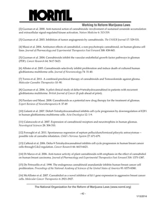 Working to Reform Marijuana Laws 
[2] Guzman et al. 2000. Anti‐tumoral action of cannabinoids: involvement of sustained ceramide accumulation 
and extracellular signal‐regulated kinase activation. Nature Medicine 6: 313‐319. 
[3] Guzman et al. 2003. Inhibition of tumor angiogenesis by cannabinoids. The FASEB Journal 17: 529‐531. 
[4] Massi et al. 2004. Antitumor effects of cannabidiol, a non‐psychotropic cannabinoid, on human glioma cell 
lines. Journal of Pharmacology and Experimental Therapeutics Fast Forward 308: 838‐845. 
[5] Guzman et al. 2004. Cannabinoids inhibit the vascular endothelial growth factor pathways in gliomas 
(PDF). Cancer Research 64: 5617‐5623. 
[6] Allister et al. 2005. Cannabinoids selectively inhibit proliferation and induce death of cultured human 
glioblastoma multiforme cells. Journal of Neurooncology 74: 31‐40. 
[7] Torres et al. 2011. A combined preclinical therapy of cannabinoids and Temozolomide against glioma. 
Molecular Cannabis Therapeutics 10: 90. 
[8] Guzman et al. 2006. A pilot clinical study of delta‐9‐tetrahydrocannabinol in patients with recurrent 
glioblastoma multiforme. British Journal of Cancer (E‐pub ahead of print). 
[9] Parolaro and Massi. 2008. Cannabinoids as a potential new drug therapy for the treatment of gliomas. 
Expert Reviews of Neurotherapeutics 8: 37‐49 
[10] Galanti et al. 2007. Delta9‐Tetrahydrocannabinol inhibits cell cycle progression by downregulation of E2F1 
in human glioblastoma multiforme cells. Acta Oncologica 12: 1‐9. 
[11] Calatozzolo et al. 2007. Expression of cannabinoid receptors and neurotrophins in human gliomas. 
Neurological Sciences 28: 304‐310. 
[12] Foroughi et al. 2011. Spontaneous regression of septum pellucidum/forniceal pilocytic astrocytomas ‐‐ 
possible role of cannabis inhalation. Childʹs Nervous System 27: 671‐679. 
[13] Cafferal et al. 2006. Delta‐9‐Tetrahydrocannabinol inhibits cell cycle progression in human breast cancer 
cells through Cdc2 regulation. Cancer Research 66: 6615‐6621. 
[14] Di Marzo et al. 2006. Anti‐tumor activity of plant cannabinoids with emphasis on the effect of cannabidiol 
on human breast carcinoma. Journal of Pharmacology and Experimental Therapeutics Fast Forward 318: 1375‐1387. 
[15] De Petrocellis et al. 1998. The endogenous cannabinoid anandamide inhibits human breast cancer cell 
proliferation. Proceedings of the National Academy of Sciences of the United States of America 95: 8375‐8380. 
[16] McAllister et al. 2007. Cannabidiol as a novel inhibitor of Id‐1 gene expression in aggressive breast cancer 
cells. Molecular Cancer Therapeutics 6: 2921‐2927. 
The National Organization for the Reform of Marijuana Laws (www.norml.org) 
- 42 - 
1/13/2014 
 