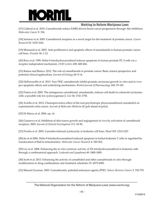 Working to Reform Marijuana Laws 
[17] Cafferal et al. 2010. Cannabinoids reduce ErbB2‐driven breast cancer progression through Akt inhibition. 
Molecular Cancer 9: 196. 
[18] Sarfaraz et al. 2005. Cannabinoid receptors as a novel target for the treatment of prostate cancer. Cancer 
Research 65: 1635‐1641. 
[19] Mimeault et al. 2003. Anti‐proliferative and apoptotic effects of anandamide in human prostatic cancer 
cell lines. Prostate 56: 1‐12. 
[20] Ruiz et al. 1999. Delta‐9‐tetrahydrocannabinol induces apoptosis in human prostate PC‐3 cells via a 
receptor‐independent mechanism. FEBS Letters 458: 400‐404. 
[21] Ramos and Bianco. 2012. The role of cannabinoids in prostate cancer: Basic science perspective and 
potential clinical applications. Journal of Urology 28: 9‐14. 
[22] DePetrocellis et al. 2013. Non‐THC cannabinoids inhibit prostate carcinoma growth in vitro and in vivo: 
pro‐apoptotic effects and underlying mechanisms. British Journal of Pharmacology 168: 79‐102. 
[23] Pastos et al. 2005. The endogenous cannabinoid, anandamide, induces cell death in colorectal carcinoma 
cells: a possible role for cyclooxygenase‐2. Gut 54: 1741‐1750. 
[24] Aviello et al. 2012. Chemopreventive effect of the non‐psychotropic phytocannabinoid cannabidiol on 
experimental colon cancer. Journal of Molecular Medicine [E‐pub ahead of print] 
The National Organization for the Reform of Marijuana Laws (www.norml.org) 
- 43 - 
1/13/2014 
[25] Di Marzo et al. 2006. op. cit 
[26] Casanova et al. Inhibition of skin tumor growth and angiogenesis in vivo by activation of cannabinoid 
receptors. 2003. Journal of Clinical Investigation 111: 43‐50. 
[27] Powles et al. 2005. Cannabis‐induced cytotoxicity in leukemic cell lines. Blood 105: 1214‐1221 
[28] Jia et al 2006. Delta‐9‐tetrahydrocannabinol‐induced apoptosis in Jurkat leukemic T cells in regulated by 
translocation of Bad to mitochondria. Molecular Cancer Research 4: 549‐562. 
[29] Liu et al. 2008. Enhancing the in vitro cytotoxic activity of Ä9‐tetrahydrocannabinol in leukemic cells 
through a combinatorial approach. Leukemia and Lymphoma 49: 1800‐1809. 
[30] Scott et al. 2013. Enhancing the activity of cannabidiol and other cannabinoids in vitro through 
modifications to drug combinations and treatment schedules 33: 4373‐4380. 
[31] Manuel Guzman. 2003. Cannabinoids: potential anticancer agents (PDF). Nature Reviews Cancer 3: 745‐755. 
 